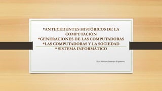 *ANTECEDENTES HISTÓRICOS DE LA 
COMPUTACIÓN 
*GENERACIONES DE LAS COMPUTADORAS 
*LAS COMPUTADORAS Y LA SOCIEDAD 
* SISTEMA INFORMÁTICO 
Ilce Adriana Santoyo Espinosa. 
 