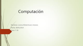 Computación
Nombres: Lorena Mishel Acaro Jimenez
Fecha: 28/01/2014
Hora: 7: 05
 