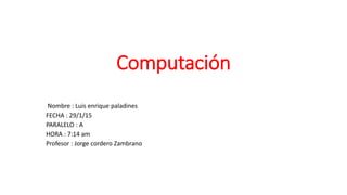 Computación
Nombre : Luis enrique paladines
FECHA : 29/1/15
PARALELO : A
HORA : 7:14 am
Profesor : Jorge cordero Zambrano
 