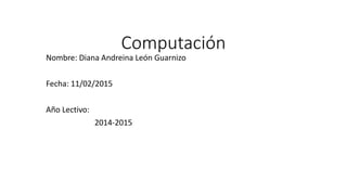 Computación
Nombre: Diana Andreina León Guarnizo
Fecha: 11/02/2015
Año Lectivo:
2014-2015
 