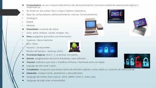  Computadora: es una máquina electrónica de almacenamiento y funciona mediante operaciones lógicas y
matemáticas.
 Se divide en dos partes: física y lógica (sistema operativo).
 Tipos de computadoras (almacenamiento, marcas, funcionamiento):
• Analógica
• Digital
• Híbridas
 Transmisión: conjunto de datos.
• Dato: señal, símbolo ,sonido, imagen, etc.
 Virus: programa que daña a la información.
• Gusanos – llena memoria.
• Bios – RAM.
• Troyano – se esconden.
• Bomba de tiempo – destruye datos.
 Funciones lógicas: and (+ -), or (suma), not (resta).
 Hacker: programador de forma entusiasta, crea software.
 Cracker: individuo que crea y modifica software y hardware para uso ilegal.
 Leguaje de alto nivel- cabol.
 Compilador- programa que recibe datos de entrada y genera como salida un conjunto de instrucciones.
 Interprete- código fuente, plataforma y decodificador.
 Lenguaje de medio nivel- pascal, JAVA, delfhir, turbo C, basic, php.
 Lenguaje de bajo nivel- ensamblador.
 