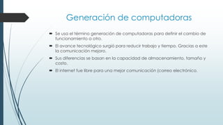  Se usa el término generación de computadoras para definir el cambio de
funcionamiento a otro.
 El avance tecnológico surgió para reducir trabajo y tiempo. Gracias a este
la comunicación mejoro.
 Sus diferencias se basan en la capacidad de almacenamiento, tamaño y
costo.
 El internet fue libre para una mejor comunicación (correo electrónico.
Generación de computadoras
 