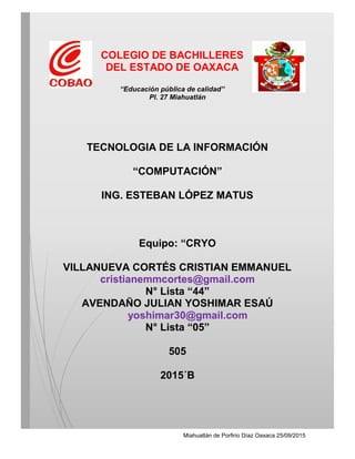 Miahuatlán de Porfirio Díaz Oaxaca 25/09/2015
COLEGIO DE BACHILLERES
DEL ESTADO DE OAXACA
“Educación pública de calidad”
Pl. 27 Miahuatlán
TECNOLOGIA DE LA INFORMACIÓN
“COMPUTACIÓN”
ING. ESTEBAN LÓPEZ MATUS
Equipo: “CRYO
VILLANUEVA CORTÉS CRISTIAN EMMANUEL
cristianemmcortes@gmail.com
N° Lista “44”
AVENDAÑO JULIAN YOSHIMAR ESAÚ
yoshimar30@gmail.com
N° Lista “05”
505
2015´B
 