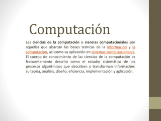 Computación
Las ciencias de la computación o ciencias computacionales son
aquellas que abarcan las bases teóricas de la información y la
computación, así como su aplicación en sistemas computacionales.
El cuerpo de conocimiento de las ciencias de la computación es
frecuentemente descrito como el estudio sistemático de los
procesos algorítmicos que describen y transforman información:
su teoría, análisis, diseño, eficiencia, implementación y aplicación.