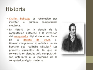Historia
• Charles Babbage es reconocido por
inventar la primera computadora
mecánica.
• La historia de la ciencia de la
computación antecede a la invención
del computador digital moderno. Antes
de la década de 1920, el
término computador se refería a un ser
humano que realizaba cálculos.8 Los
primeros cimientos de lo que se
convertiría en ciencias de la computación
son anteriores a la invención de la
computadora digital moderna.