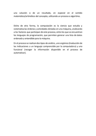 una solución o de un resultado, en especial en el sentido
matemático/aritmético del concepto, utilizando un proceso o algoritmo.
Dicho de otra forma, la computación es la ciencia que estudia y
sistematiza las órdenes y actividades dictadas en una máquina, analizando
a los factores que participan de este proceso, entre los que se encuentran
los lenguajes de programación, que permiten generar una lista de datos
ordenada y entendible para la máquina.
En el proceso se realizan dos tipos de análisis, uno orgánico (traducción de
las indicaciones a un lenguaje comprensible por la computadora) y uno
funcional (recoger la información disponible en el proceso de
automatizar).
 