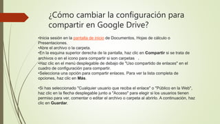 ¿Cómo cambiar la configuración para
compartir en Google Drive?
•Inicia sesión en la pantalla de inicio de Documentos, Hojas de cálculo o
Presentaciones.
•Abre el archivo o la carpeta.
•En la esquina superior derecha de la pantalla, haz clic en Compartir si se trata de
archivos o en el icono para compartir si son carpetas .
•Haz clic en el menú desplegable de debajo de "Uso compartido de enlaces" en el
cuadro de configuración para compartir.
•Selecciona una opción para compartir enlaces. Para ver la lista completa de
opciones, haz clic en Más.
•Si has seleccionado "Cualquier usuario que reciba el enlace" o "Público en la Web",
haz clic en la flecha desplegable junto a "Acceso" para elegir si los usuarios tienen
permiso para ver, comentar o editar el archivo o carpeta al abrirlo. A continuación, haz
clic en Guardar.