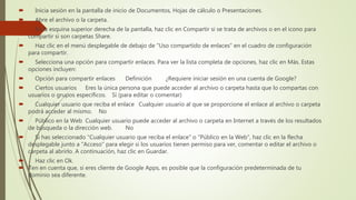  Inicia sesión en la pantalla de inicio de Documentos, Hojas de cálculo o Presentaciones.
 Abre el archivo o la carpeta.
 En la esquina superior derecha de la pantalla, haz clic en Compartir si se trata de archivos o en el icono para
compartir si son carpetas Share.
 Haz clic en el menú desplegable de debajo de "Uso compartido de enlaces" en el cuadro de configuración
para compartir.
 Selecciona una opción para compartir enlaces. Para ver la lista completa de opciones, haz clic en Más. Estas
opciones incluyen:
 Opción para compartir enlaces Definición ¿Requiere iniciar sesión en una cuenta de Google?
 Ciertos usuarios Eres la única persona que puede acceder al archivo o carpeta hasta que lo compartas con
usuarios o grupos específicos. Sí (para editar o comentar)
 Cualquier usuario que reciba el enlace Cualquier usuario al que se proporcione el enlace al archivo o carpeta
podrá acceder al mismo. No
 Público en la Web Cualquier usuario puede acceder al archivo o carpeta en Internet a través de los resultados
de búsqueda o la dirección web. No
 Si has seleccionado "Cualquier usuario que reciba el enlace" o "Público en la Web", haz clic en la flecha
desplegable junto a "Acceso" para elegir si los usuarios tienen permiso para ver, comentar o editar el archivo o
carpeta al abrirlo. A continuación, haz clic en Guardar.
 Haz clic en Ok.
 Ten en cuenta que, si eres cliente de Google Apps, es posible que la configuración predeterminada de tu
dominio sea diferente.
 