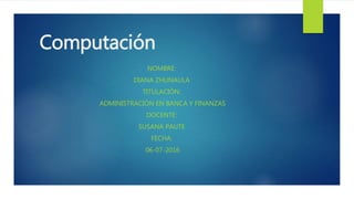 Computación
NOMBRE:
DIANA ZHUNAULA
TITULACIÓN:
ADMINISTRACIÓN EN BANCA Y FINANZAS
DOCENTE:
SUSANA PAUTE
FECHA:
06-07-2016
 