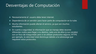 Desventajas de Computación
 Necesariamente el usuario debe tener internet.
 Dependencia de un servidor para hacer parte de computación en la nube.
 Mucha información puede afectar el servicio, ya que son muchos
estudiantes.
 En cuanto a seguridad, la información que se maneja debe recorrer
diferentes nodos para llegar a su destino, cada uno de ellos (y sus canales)
son un foco de inseguridad; pero si se utilizan protocolos seguros, HTTPS
por ejemplo, la velocidad total disminuye debido a la sobrecarga que
requieren estos protocolos.
 