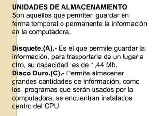 UNIDADES DE ALMACENAMIENTO
Son aquellos que permiten guardar en
forma temporal o permanente la información
en la computadora.
Disquete.(A).- Es el que permite guardar la
información, para trasportarla de un lugar a
otro, su capacidad es de 1,44 Mb.
Disco Duro.(C).- Permite almacenar
grandes cantidades de información, como
los programas que serán usados por la
computadora, se encuentran instalados
dentro del CPU
 