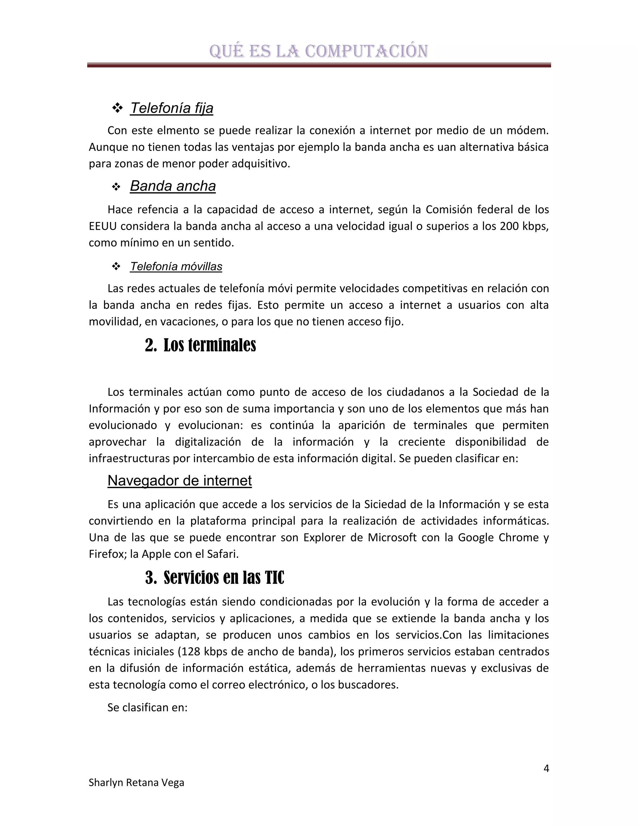 Qué es la computación

     Telefonía fija
   Con este elmento se puede realizar la conexión a internet por medio de un módem.
Aunque no tienen todas las ventajas por ejemplo la banda ancha es uan alternativa básica
para zonas de menor poder adquisitivo.
       Banda ancha
   Hace refencia a la capacidad de acceso a internet, según la Comisión federal de los
EEUU considera la banda ancha al acceso a una velocidad igual o superios a los 200 kbps,
como mínimo en un sentido.
     Telefonía móvillas
    Las redes actuales de telefonía móvi permite velocidades competitivas en relación con
la banda ancha en redes fijas. Esto permite un acceso a internet a usuarios con alta
movilidad, en vacaciones, o para los que no tienen acceso fijo.

           2. Los terminales

    Los terminales actúan como punto de acceso de los ciudadanos a la Sociedad de la
Información y por eso son de suma importancia y son uno de los elementos que más han
evolucionado y evolucionan: es continúa la aparición de terminales que permiten
aprovechar la digitalización de la información y la creciente disponibilidad de
infraestructuras por intercambio de esta información digital. Se pueden clasificar en:
   Navegador de internet
    Es una aplicación que accede a los servicios de la Siciedad de la Información y se esta
convirtiendo en la plataforma principal para la realización de actividades informáticas.
Una de las que se puede encontrar son Explorer de Microsoft con la Google Chrome y
Firefox; la Apple con el Safari.

           3. Servicios en las TIC
    Las tecnologías están siendo condicionadas por la evolución y la forma de acceder a
los contenidos, servicios y aplicaciones, a medida que se extiende la banda ancha y los
usuarios se adaptan, se producen unos cambios en los servicios.Con las limitaciones
técnicas iniciales (128 kbps de ancho de banda), los primeros servicios estaban centrados
en la difusión de información estática, además de herramientas nuevas y exclusivas de
esta tecnología como el correo electrónico, o los buscadores.
   Se clasifican en:



                                                                                         4
Sharlyn Retana Vega
 