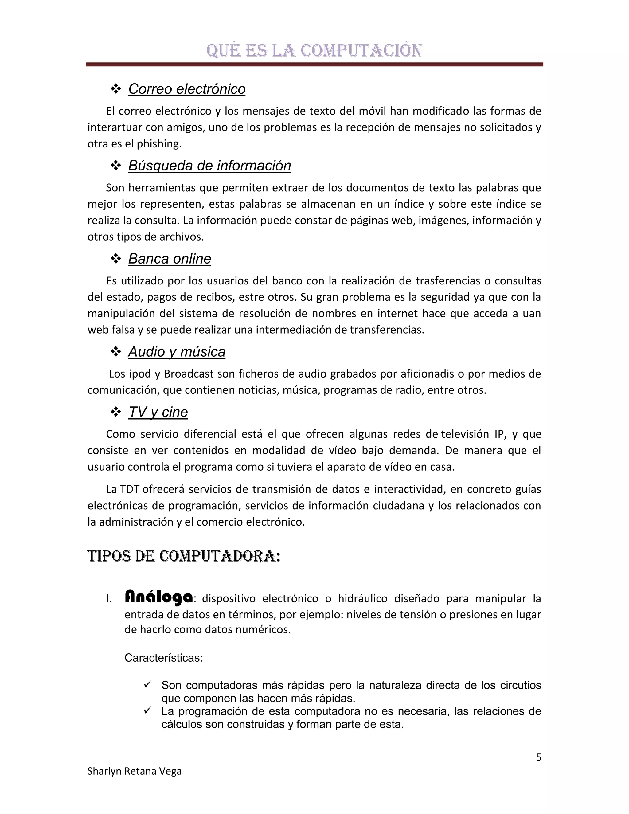 Qué es la computación

     Correo electrónico
    El correo electrónico y los mensajes de texto del móvil han modificado las formas de
interartuar con amigos, uno de los problemas es la recepción de mensajes no solicitados y
otra es el phishing.
     Búsqueda de información
    Son herramientas que permiten extraer de los documentos de texto las palabras que
mejor los representen, estas palabras se almacenan en un índice y sobre este índice se
realiza la consulta. La información puede constar de páginas web, imágenes, información y
otros tipos de archivos.
     Banca online
    Es utilizado por los usuarios del banco con la realización de trasferencias o consultas
del estado, pagos de recibos, estre otros. Su gran problema es la seguridad ya que con la
manipulación del sistema de resolución de nombres en internet hace que acceda a uan
web falsa y se puede realizar una intermediación de transferencias.
     Audio y música
   Los ipod y Broadcast son ficheros de audio grabados por aficionadis o por medios de
comunicación, que contienen noticias, música, programas de radio, entre otros.
     TV y cine
   Como servicio diferencial está el que ofrecen algunas redes de televisión IP, y que
consiste en ver contenidos en modalidad de vídeo bajo demanda. De manera que el
usuario controla el programa como si tuviera el aparato de vídeo en casa.
    La TDT ofrecerá servicios de transmisión de datos e interactividad, en concreto guías
electrónicas de programación, servicios de información ciudadana y los relacionados con
la administración y el comercio electrónico.

Tipos de Computadora:

   I.   Análoga: dispositivo      electrónico o hidráulico diseñado para manipular la
        entrada de datos en términos, por ejemplo: niveles de tensión o presiones en lugar
        de hacrlo como datos numéricos.

        Características:

            Son computadoras más rápidas pero la naturaleza directa de los circutios
             que componen las hacen más rápidas.
            La programación de esta computadora no es necesaria, las relaciones de
             cálculos son construidas y forman parte de esta.

                                                                                         5
Sharlyn Retana Vega
 
