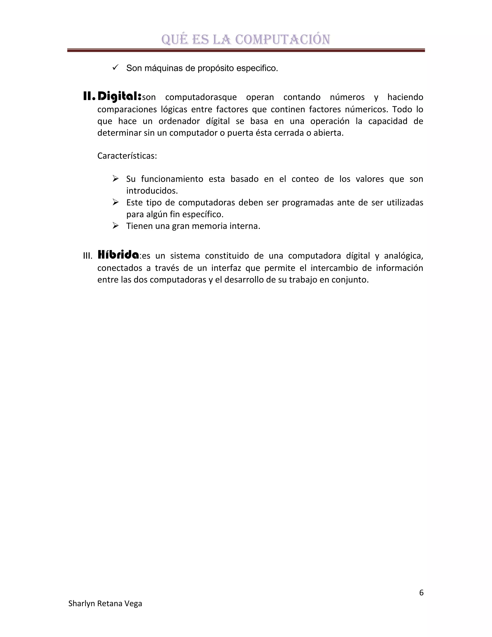 Qué es la computación
              Son máquinas de propósito especifico.


   II. Digital:son         computadorasque operan contando números y haciendo
          comparaciones lógicas entre factores que continen factores númericos. Todo lo
          que hace un ordenador dígital se basa en una operación la capacidad de
          determinar sin un computador o puerta ésta cerrada o abierta.

          Características:

              Su funcionamiento esta basado en el conteo de los valores que son
               introducidos.
              Este tipo de computadoras deben ser programadas ante de ser utilizadas
               para algún fin específico.
              Tienen una gran memoria interna.


   III.   Híbrida:es     un sistema constituido de una computadora dígital y analógica,
          conectados a través de un interfaz que permite el intercambio de información
          entre las dos computadoras y el desarrollo de su trabajo en conjunto.




                                                                                      6
Sharlyn Retana Vega
 