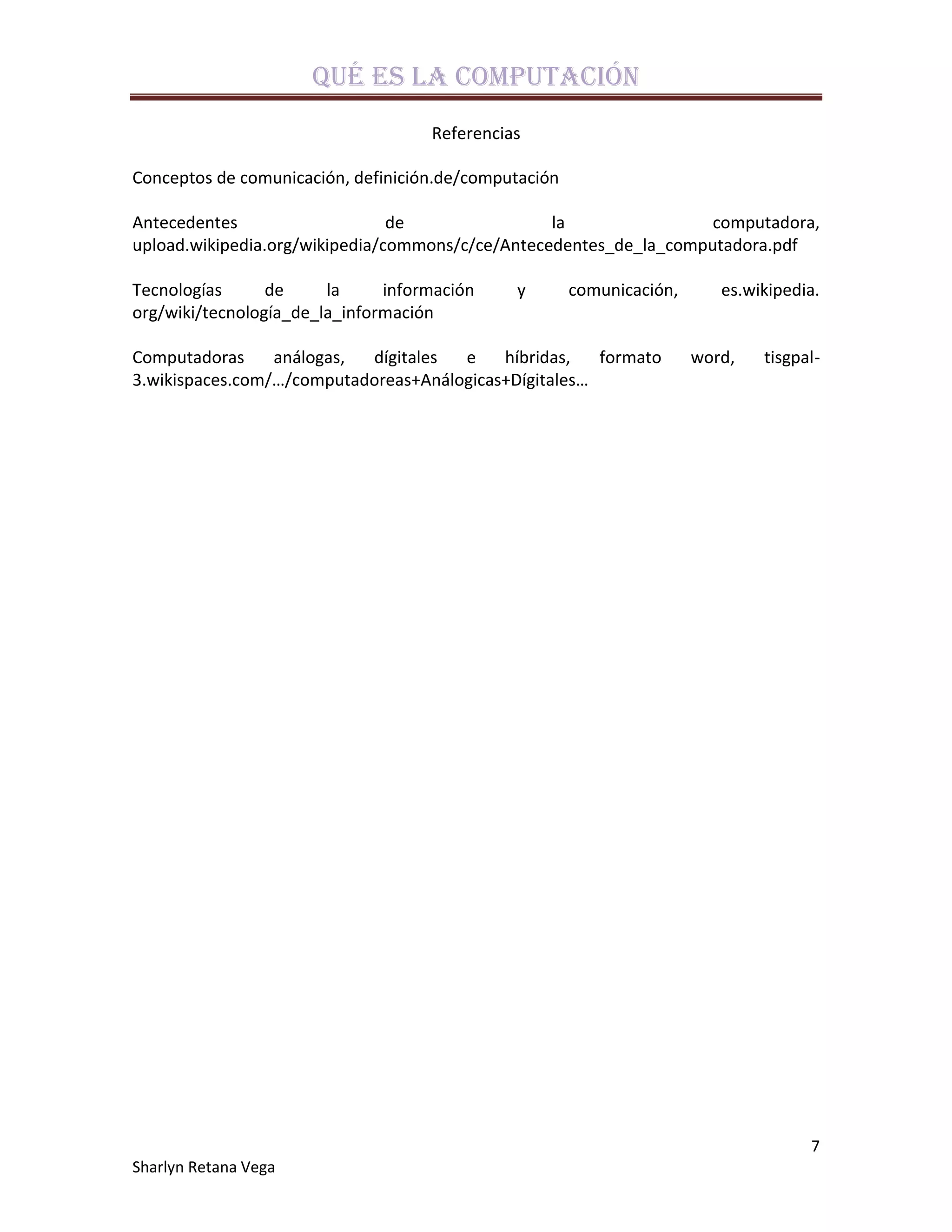 Qué es la computación
                                    Referencias

Conceptos de comunicación, definición.de/computación

Antecedentes                    de                la                computadora,
upload.wikipedia.org/wikipedia/commons/c/ce/Antecedentes_de_la_computadora.pdf

Tecnologías      de     la     información    y        comunicación,      es.wikipedia.
org/wiki/tecnología_de_la_información

Computadoras     análogas, dígitales  e    híbridas,   formato         word,   tisgpal-
3.wikispaces.com/…/computadoreas+Análogicas+Dígitales…




                                                                                     7
Sharlyn Retana Vega
 