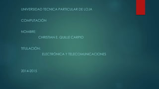 UNIVERSIDAD TECNICA PARTICULAR DE LOJA
COMPUTACIÓN
NOMBRE:
CHRISTIAN E. QUILLE CARPIO
TITULACIÓN:
ELECTRÓNICA Y TELECOMUNICACIONES
2014-2015
 