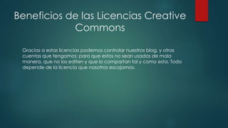 Beneficios de las Licencias Creative
Commons
Gracias a estas licencias podemos controlar nuestros blog, y otras
cuentas que tengamos; para que estos no sean usados de mala
manera, que no los editen y que lo compartan tal y como esta. Todo
depende de la licencia que nosotros escojamos.