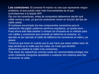 Los conectores :  El conector N macho no creo que represente ningún problema, el que puede crear más inconvenientes es el que enchufaremos a la tarjeta WiFi.  Ojo con los conectores, antes de comprarlos deberemos decidir qué cable vamos a usar, ya que los conectores varían en función del tipo de cable usado.  Si hubieses encontrado los tres componentes necesarios para la realización del pigtail, podemos sentirnos orgullosos, ya queda poco…  Pues ahora sólo falta estañar o crimpar (el crimpado es un método para unir cables y conectores que consiste en deformar el conector, un ejemplo es por ejemplo el cable de teléfono) los conectores al cable y ya estará.  Tenemos que tener en cuenta que lo que hace que estos cables sean de baja pérdida es la malla que los rodea, de modo que también deberemos estañar la malla a los conectores.  Tras hacer las respectivas uniones suele ser recomendable proteger esa unión mediante manguitos ajustables o cualquier otro sistema para fijar el conector al cable. 