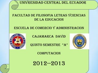 UNIVRESIDAD CENTRAL DEL ECUADOR


FACULTAD DE FILOSOFIA LETRAS YCIENCIAS
           DE LA EDUCACION

ESCUELA DE COMERCIO Y ADMINISTRACION

          CAJAMARCA DAVID

         QUINTO SEMESTRE “A”

            COMPUTACION


          2012--2013
 