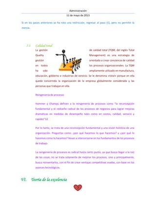 Administración
11 de mayo de 2013
7
Si en los pasos anteriores se ha roto una restricción, regresar al paso (1), pero no permitir la
inercia.
5.1 Calidad total
La gestión de calidad total (TQM, del inglés Total
Quality Management) es una estrategia de
gestión orientada a crear conciencia de calidad
en todos los procesos organizacionales. La TQM
ha sido ampliamente utilizado en manufactura,
educación, gobierno e industrias de servicio. Se le denomina «total» porque en ella
queda concernida la organización de la empresa globalmente considerada y las
personas que trabajan en ella.
Reingeniería de procesos
Hammer y Champy definen a la reingeniería de procesos como “la reconcepción
fundamental y el rediseño radical de los procesos de negocios para lograr mejoras
dramáticas en medidas de desempeño tales como en costos, calidad, servicio y
rapidez”12
Por lo tanto, se trata de una reconcepción fundamental y una visión holística de una
organización. Preguntas como: ¿por qué hacemos lo que hacemos? y ¿por qué lo
hacemos como lo hacemos? llevan a interiorizarse en los fundamentos de los procesos
de trabajo.
La reingeniería de procesos es radical hasta cierto punto, ya que busca llegar a la raíz
de las cosas, no se trata solamente de mejorar los procesos, sino y principalmente,
busca reinventarlos, con el fin de crear ventajas competitivas osadas, con base en los
avances tecnológicos.
VI. Teoría de la excelencia
 