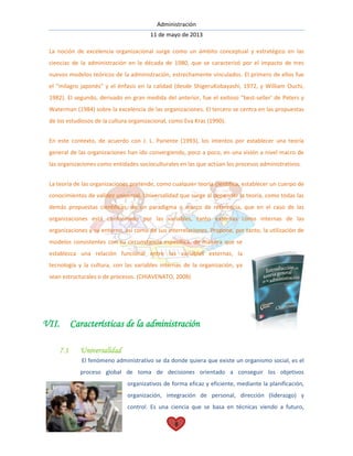 Administración
11 de mayo de 2013
8
La noción de excelencia organizacional surge como un ámbito conceptual y estratégico en las
ciencias de la administración en la década de 1980, que se caracterizó por el impacto de tres
nuevos modelos teóricos de la administración, estrechamente vinculados. El primero de ellos fue
el "milagro japonés" y el énfasis en la calidad (desde ShigeruKobayashi, 1972, y William Ouchi,
1982). El segundo, derivado en gran medida del anterior, fue el exitoso "best-seller' de Peters y
Waterman (1984) sobre la excelencia de las organizaciones. El tercero se centra en las propuestas
de los estudiosos de la cultura organizacional, como Eva Kras (1990).
En este contexto, de acuerdo con J. L. Pariente (1993), los intentos por establecer una teoría
general de las organizaciones han ido convergiendo, poco a poco, en una visión a nivel macro de
las organizaciones como entidades socioculturales en las que actúan los procesos administrativos.
La teoría de las organizaciones pretende, como cualquier teoría científica, establecer un cuerpo de
conocimientos de validez universal. Universalidad que surge al depender la teoría, como todas las
demás propuestas científicas, de un paradigma o marco de referencia, que en el caso de las
organizaciones está conformado por las variables, tanto externas como internas de las
organizaciones y su entorno, así como de sus interrelaciones. Propone, por tanto, la utilización de
modelos consistentes con su circunstancia específica, de manera que se
establezca una relación funcional entre las variables externas, la
tecnología y la cultura, con las variables internas de la organización, ya
sean estructurales o de procesos. (CHIAVENATO, 2008)
VII. Características de la administración
7.1 Universalidad
El fenómeno administrativo se da donde quiera que existe un organismo social, es el
proceso global de toma de decisiones orientado a conseguir los objetivos
organizativos de forma eficaz y eficiente, mediante la planificación,
organización, integración de personal, dirección (liderazgo) y
control. Es una ciencia que se basa en técnicas viendo a futuro,
 