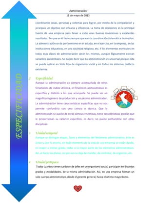 Administración
11 de mayo de 2013
9
coordinando cosas, personas y sistemas para lograr, por medio de la comparación y
jerarquía un objetivo con eficacia y eficiencia. La toma de decisiones es la principal
fuente de una empresa para llevar a cabo unas buenas inversiones y excelentes
resultados. Porque en él tiene siempre que existir coordinación sistemática de medios.
La administración se da por lo mismo en el estado, en el ejército, en la empresa, en las
instituciones educativas, en una sociedad religiosa, etc. Y los elementos esenciales en
todas esas clases de administración serán los mismos, aunque lógicamente existan
variantes accidentales. Se puede decir que La administración es universal porque esta
se puede aplicar en todo tipo de organismo social y en todos los sistemas políticos
existentes.
7.2 Especificidad.
Aunque la administración va siempre acompañada de otros
fenómenos de índole distinta, el fenómeno administrativo es
específico y distinto a los que acompaña. Se puede ser un
magnífico ingeniero de producción y un pésimo administrador.
La administración tiene características específicas que no nos
permite confundirla con otra ciencia o técnica. Que la
administración se auxilie de otras ciencias y técnicas, tiene características propias que
le proporcionan su carácter específico, es decir, no puede confundirse con otras
disciplinas:
7.3 Unidad temporal
Aunque se distingan etapas, fases y elementos del fenómeno administrativo, éste es
único y, por lo mismo, en todo momento de la vida de una empresa se están dando,
en mayor o menor grado, todos o la mayor parte de los elementos administrativos.
Así, al hacer los planes, no por eso se deja de mandar, de controlar, de organizar, etc.
7.4 Unidad jerárquica
Todos cuantos tienen carácter de jefes en un organismo social, participan en distintos
grados y modalidades, de la misma administración. Así, en una empresa forman un
solo cuerpo administrativo, desde el gerente general, hasta el último mayordomo.
ESPECIFICIDAD
 