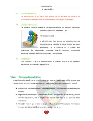 Administración
11 de mayo de 2013
10
7.5 Valor instrumental.
La administración es un medio para alcanzar un fin, es decir, se utiliza en los
organismos sociales para lograr en forma eficiente los objetivos establecidos.
7.6 Amplitud de ejercicio
Se aplica en todos los niveles de un organismo formal, por ejemplo, presidentes,
gerentes, supervisores, ama de casa, etc.
Interdisciplinariedad
La administración hace uso de los principios, procesos,
procedimientos y métodos de otras ciencias que están
relacionadas con la eficiencia en el trabajo. Está
relacionada con matemáticas, estadística, derecho, economía, contabilidad,
sociología, psicología, filosofía, antropología, ciencia política.
7.7 Flexibilidad
Los principios y técnicas administrativas se pueden adaptar a las diferentes
necesidades de la empresa o grupo social.
VIII. Proceso administrativo
La administración puede verse también como un proceso. Según Fayol, dicho proceso está
compuesto por funciones básicas: planificación, organización, dirección, coordinación, control.
Planificación: Procedimiento para establecer objetivos y un curso de acción adecuado para
lograrlos.
Organización: Proceso para comprometer a dos o más personas que trabajan juntas de
manera estructurada, con el propósito de alcanzar una meta o una serie de metas
específicas.
Dirección: Función que consiste en dirigir e influir en las actividades de los miembros de
un grupo o una organización entera, con respecto a una tarea.
 