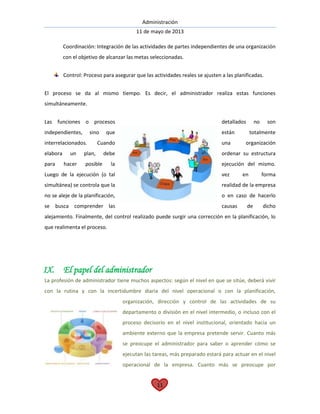Administración
11 de mayo de 2013
11
Coordinación: Integración de las actividades de partes independientes de una organización
con el objetivo de alcanzar las metas seleccionadas.
Control: Proceso para asegurar que las actividades reales se ajusten a las planificadas.
El proceso se da al mismo tiempo. Es decir, el administrador realiza estas funciones
simultáneamente.
Las funciones o procesos detallados no son
independientes, sino que están totalmente
interrelacionados. Cuando una organización
elabora un plan, debe ordenar su estructura
para hacer posible la ejecución del mismo.
Luego de la ejecución (o tal vez en forma
simultánea) se controla que la realidad de la empresa
no se aleje de la planificación, o en caso de hacerlo
se busca comprender las causas de dicho
alejamiento. Finalmente, del control realizado puede surgir una corrección en la planificación, lo
que realimenta el proceso.
IX. El papel del administrador
La profesión de administrador tiene muchos aspectos: según el nivel en que se sitúe, deberá vivir
con la rutina y con la incertidumbre diaria del nivel operacional o con la planificación,
organización, dirección y control de las actividades de su
departamento o división en el nivel intermedio, o incluso con el
proceso decisorio en el nivel institucional, orientado hacia un
ambiente externo que la empresa pretende servir. Cuanto más
se preocupe el administrador para saber o aprender cómo se
ejecutan las tareas, más preparado estará para actuar en el nivel
operacional de la empresa. Cuanto más se preocupe por
 