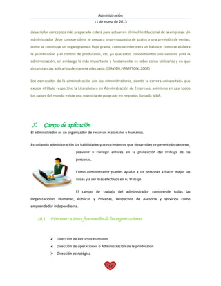 Administración
11 de mayo de 2013
12
desarrollar conceptos más preparado estará para actuar en el nivel institucional de la empresa. Un
administrador debe conocer cómo se prepara un presupuesto de gastos o una previsión de ventas,
como se construye un organigrama o flujo grama, como se interpreta un balance, como se elabora
la planificación y el control de producción, etc, ya que estos conocimientos son valiosos para la
administración, sin embargo lo más importante y fundamental es saber como utilizarlos y en que
circunstancias aplicarlos de manera adecuada. (DAVIDR.HAMPTON, 2008)
Los destacados de la administración son los administradores, siendo la carrera universitaria que
expide el título respectivo la Licenciatura en Administración de Empresas, asimismo en casi todos
los países del mundo existe una maestría de posgrado en negocios llamada MBA.
X. Campo de aplicación
El administrador es un organizador de recursos materiales y humanos.
Estudiando administración las habilidades y conocimientos que desarrolles te permitirán detectar,
prevenir y corregir errores en la planeación del trabajo de las
personas.
Como administrador puedes ayudar a las personas a hacer mejor las
cosas y a ser más efectivos en su trabajo.
El campo de trabajo del administrador comprende todas las
Organizaciones Humanas, Públicas y Privadas, Despachos de Asesoría y servicios como
emprendedor independiente.
10.1 Funciones o áreas funcionales de las organizaciones
 Dirección de Recursos Humanos
 Dirección de operaciones o Administración de la producción
 Dirección estratégica
 