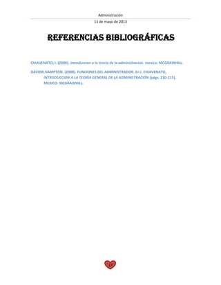 Administración
11 de mayo de 2013
17
CHIAVENATO, I. (2008). introduccion a la teoria de la administracion. mexico: MCGRAWHILL.
DAVIDR.HAMPTON. (2008). FUNCIONES DEL ADMINISTRADOR. En I. CHIAVENATO,
INTRODUCCION A LA TEORIA GENERAL DE LA ADMINISTRACION (págs. 210-215).
MEXICO: MCGRAWHILL.
Referencias bibliográficas
 