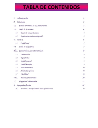 I. Administración 1
II. Etimología 1
III. Escuela sistemática de la Administración 3
IV. Teoría de los sistemas 4
4.1 Escuela de toma de decisiones 4
4.2 Escuela situacional o contingencial 5
V. Teoría Z 6
5.1 Calidad total 7
VI. Teoría de la excelencia 7
VII. Características de la administración 8
7.1 Universalidad 8
7.2 Especificidad. 9
7.3 Unidad temporal 9
7.4 Unidad jerárquica 9
7.5 Valor instrumental. 10
7.6 Amplitud de ejercicio 10
7.7 Flexibilidad 10
VIII. Proceso administrativo 10
IX. El papel del administrador 11
X. Campo de aplicación 12
10.1 Funciones o áreas funcionales de las organizaciones 12
TABLA DE CONTENIDOS
 