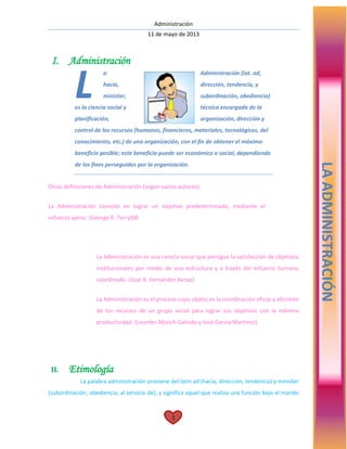 Administración
11 de mayo de 2013
1
I. Administración
a Administración (lat. ad,
hacia, dirección, tendencia, y
minister, subordinación, obediencia)
es la ciencia social y técnica encargada de la
planificación, organización, dirección y
control de los recursos (humanos, financieros, materiales, tecnológicos, del
conocimiento, etc.) de una organización, con el fin de obtener el máximo
beneficio posible; este beneficio puede ser económico o social, dependiendo
de los fines perseguidos por la organización.
Otras definiciones de Administración (según varios autores):
La Administración consiste en lograr un objetivo predeterminado, mediante el
esfuerzo ajeno. (George R. Terry)00
La Administración es una ciencia social que persigue la satisfacción de objetivos
institucionales por medio de una estructura y a través del esfuerzo humano
coordinado. (José A. Fernández Aenas)
La Administración es el proceso cuyo objeto es la coordinación eficaz y eficiente
de los recursos de un grupo social para lograr sus objetivos con la máxima
productividad. (Lourdes Münch Galindo y José García Martínez)
II. Etimología
La palabra administración proviene del latín ad (hacia, dirección, tendencia) y minister
(subordinación, obediencia, al servicio de), y significa aquel que realiza una función bajo el mando
L
LAADMINISTRACIÓN
 