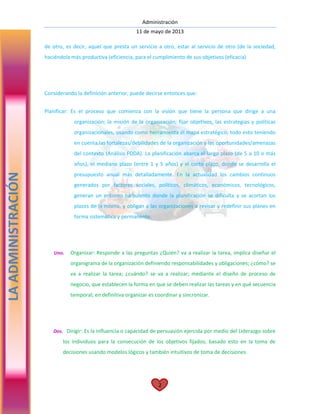 Administración
11 de mayo de 2013
2
de otro, es decir, aquel que presta un servicio a otro, estar al servicio de otro (de la sociedad,
haciéndola más productiva (eficiencia, para el cumplimiento de sus objetivos (eficacia)
Considerando la definición anterior, puede decirse entonces que:
Planificar: Es el proceso que comienza con la visión que tiene la persona que dirige a una
organización; la misión de la organización; fijar objetivos, las estrategias y políticas
organizacionales, usando como herramienta el mapa estratégico; todo esto teniendo
en cuenta las fortalezas/debilidades de la organización y las oportunidades/amenazas
del contexto (Análisis FODA). La planificación abarca el largo plazo (de 5 a 10 o más
años), el mediano plazo (entre 1 y 5 años) y el corto plazo, donde se desarrolla el
presupuesto anual más detalladamente. En la actualidad los cambios continuos
generados por factores sociales, políticos, climáticos, económicos, tecnológicos,
generan un entorno turbulento donde la planificación se dificulta y se acortan los
plazos de la misma, y obligan a las organizaciones a revisar y redefinir sus planes en
forma sistemática y permanente.
Uno. Organizar: Responde a las preguntas ¿Quién? va a realizar la tarea, implica diseñar el
organigrama de la organización definiendo responsabilidades y obligaciones; ¿cómo? se
va a realizar la tarea; ¿cuándo? se va a realizar; mediante el diseño de proceso de
negocio, que establecen la forma en que se deben realizar las tareas y en qué secuencia
temporal; en definitiva organizar es coordinar y sincronizar.
Dos. Dirigir: Es la influencia o capacidad de persuasión ejercida por medio del Liderazgo sobre
los individuos para la consecución de los objetivos fijados; basado esto en la toma de
decisiones usando modelos lógicos y también intuitivos de toma de decisiones.
LAADMINISTRACIÓN
 