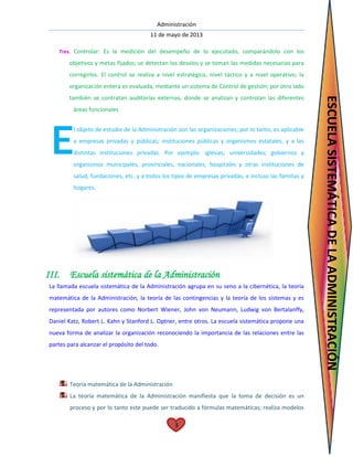 Administración
11 de mayo de 2013
3
Tres. Controlar: Es la medición del desempeño de lo ejecutado, comparándolo con los
objetivos y metas fijados; se detectan los desvíos y se toman las medidas necesarias para
corregirlos. El control se realiza a nivel estratégico, nivel táctico y a nivel operativo; la
organización entera es evaluada, mediante un sistema de Control de gestión; por otro lado
también se contratan auditorías externas, donde se analizan y controlan las diferentes
áreas funcionales
l objeto de estudio de la Administración son las organizaciones; por lo tanto, es aplicable
a empresas privadas y públicas; instituciones públicas y organismos estatales, y a las
distintas instituciones privadas. Por ejemplo: iglesias; universidades; gobiernos y
organismos municipales, provinciales, nacionales; hospitales y otras instituciones de
salud, fundaciones, etc. y a todos los tipos de empresas privadas; e incluso las familias y
hogares.
III. Escuela sistemática de la Administración
La llamada escuela sistemática de la Administración agrupa en su seno a la cibernética, la teoría
matemática de la Administración, la teoría de las contingencias y la teoría de los sistemas y es
representada por autores como Norbert Wiener, John von Neumann, Ludwig von Bertalanffy,
Daniel Katz, Robert L. Kahn y Stanford L. Optner, entre otros. La escuela sistemática propone una
nueva forma de analizar la organización reconociendo la importancia de las relaciones entre las
partes para alcanzar el propósito del todo.
Teoría matemática de la Administración
La teoría matemática de la Administración manifiesta que la toma de decisión es un
proceso y por lo tanto este puede ser traducido a fórmulas matemáticas; realiza modelos
E
ESCUELASISTEMÁTICADELAADMINISTRACIÓN
 