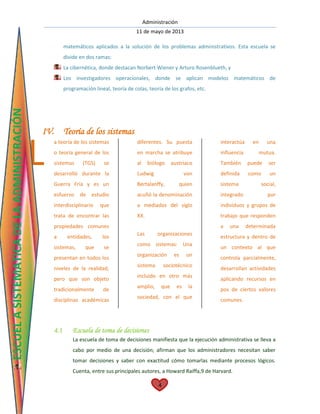 Administración
11 de mayo de 2013
4
matemáticos aplicados a la solución de los problemas administrativos. Esta escuela se
divide en dos ramas:
La cibernética, donde destacan Norbert Wiener y Arturo Rosenblueth, y
Los investigadores operacionales, donde se aplican modelos matemáticos de
programación lineal, teoría de colas, teoría de los grafos, etc.
IV. Teoría de los sistemas
a teoría de los sistemas
o teoría general de los
sistemas (TGS) se
desarrolló durante la
Guerra Fría y es un
esfuerzo de estudio
interdisciplinario que
trata de encontrar las
propiedades comunes
a entidades, los
sistemas, que se
presentan en todos los
niveles de la realidad,
pero que son objeto
tradicionalmente de
disciplinas académicas
diferentes. Su puesta
en marcha se atribuye
al biólogo austriaco
Ludwig von
Bertalanffy, quien
acuñó la denominación
a mediados del siglo
XX.
Las organizaciones
como sistemas: Una
organización es un
sistema sociotécnico
incluido en otro más
amplio, que es la
sociedad, con el que
interactúa en una
influencia mutua.
También puede ser
definida como un
sistema social,
integrado por
individuos y grupos de
trabajo que responden
a una determinada
estructura y dentro de
un contexto al que
controla parcialmente,
desarrollan actividades
aplicando recursos en
pos de ciertos valores
comunes.
4.1 Escuela de toma de decisiones
La escuela de toma de decisiones manifiesta que la ejecución administrativa se lleva a
cabo por medio de una decisión; afirman que los administradores necesitan saber
tomar decisiones y saber con exactitud cómo tomarlas mediante procesos lógicos.
Cuenta, entre sus principales autores, a Howard Raiffa,9 de Harvard.
L
ESCUELASISTEMATICADELAADMINISTRACIÓN
 