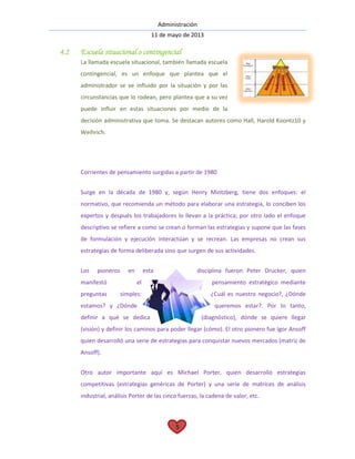 Administración
11 de mayo de 2013
5
4.2 Escuela situacional o contingencial
La llamada escuela situacional, también llamada escuela
contingencial, es un enfoque que plantea que el
administrador se ve influido por la situación y por las
circunstancias que lo rodean, pero plantea que a su vez
puede influir en estas situaciones por medio de la
decisión administrativa que toma. Se destacan autores como Hall, Harold Koontz10 y
Weihrich.
Corrientes de pensamiento surgidas a partir de 1980
Surge en la década de 1980 y, según Henry Mintzberg, tiene dos enfoques: el
normativo, que recomienda un método para elaborar una estrategia, lo conciben los
expertos y después los trabajadores lo llevan a la práctica; por otro lado el enfoque
descriptivo se refiere a como se crean o forman las estrategias y supone que las fases
de formulación y ejecución interactúan y se recrean. Las empresas no crean sus
estrategias de forma deliberada sino que surgen de sus actividades.
Los pioneros en esta disciplina fueron Peter Drucker, quien
manifestó el pensamiento estratégico mediante
preguntas simples: ¿Cuál es nuestro negocio?, ¿Dónde
estamos? y ¿Dónde queremos estar?. Por lo tanto,
definir a qué se dedica (diagnóstico), dónde se quiere llegar
(visión) y definir los caminos para poder llegar (cómo). El otro pionero fue Igor Ansoff
quien desarrolló una serie de estrategias para conquistar nuevos mercados (matriz de
Ansoff).
Otro autor importante aquí es Michael Porter, quien desarrolló estrategias
competitivas (estrategias genéricas de Porter) y una serie de matrices de análisis
industrial, análisis Porter de las cinco fuerzas, la cadena de valor, etc.
 