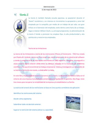 Administración
11 de mayo de 2013
6
V. Teoría Z
La teoría Z, también llamada escuela japonesa, se popularizó durante el
"boom" económico, y se interesa en incrementar la apropiación y amor del
empleado por la compañía, por medio de un trabajo de por vida, con gran
énfasis en el bienestar del empleado, tanto dentro como fuera de su trabajo.
Según el doctor William Ouchi, su principal proponente, la administración de
la teoría Z tiende a promover los empleos fijos, la alta productividad y alta
satisfacción y moral en los empleados.
Teoría de las limitaciones
La teoría de las limitaciones o teoría de las restricciones (Theory of Constraints - TOC) fue creada
por Eliyahu M. Goldratt, doctor en física israelí que, siendo empresario de la industria del software
y siendo su empresa la 6ª de más rápido crecimiento en 1982 según Inc. Magazine, se preguntó si
acaso existiría alguna relación válida entre las técnicas utilizadas en la resolución de problemas
científicos y los que él encontró en su trabajo empresarial. Inició su investigación y el desarrollo de
su teoría en forma de una novela, su best-seller La meta.
En este libro, EliyahuGoldratt muestra la esencia de su teoría. La desarrolla de manera lúdica en el
entorno de una empresa manufacturera sentenciada a la liquidación; su gerente, Alex Rogo, tiene
tres meses para recuperar la rentabilidad de la empresa y la estabilidad en su familia.
La esencia de la teoría de las restricciones se basa en cinco puntos correlativos de aplicación:
Identificar las restricciones del sistema.
Decidir cómo explotarlas.
Subordinar todo a la decisión anterior.
Superar la restricción del sistema (elevar su capacidad).
 