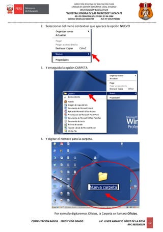 =========================================================================================================================
COMPUTACIÓN BÁSICA 1ERO Y 2DO GRADO LIC. JUVER AMANCIO LÓPEZ DE LA ROSA
RPC 969300024
10
DIRECCIÓN REGIONAL DE EDUCACIÓN PIURA
UNIDAD DE GESTIÓN EDUCATIVA LOCAL AYABACA
INSTITUCIÓN EDUCATIVA
“NUESTRA SEÑORA DE LAS MERCEDES”-SICACATE
RD. DE CREACIÓN Nº 1726 DEL 17-04-1986
CÓDIGO MODULAR 0688739 RUC Nº 20529782382
2. Seleccionar del menú contextual que aparece la opción NUEVO
3. Y enseguida la opción CARPETA
4. Y digitar el nombre para la carpeta.
Por ejemplo digitaremos Oficios, la Carpeta se llamará Oficios.
 