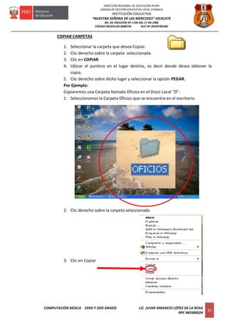 =========================================================================================================================
COMPUTACIÓN BÁSICA 1ERO Y 2DO GRADO LIC. JUVER AMANCIO LÓPEZ DE LA ROSA
RPC 969300024
11
DIRECCIÓN REGIONAL DE EDUCACIÓN PIURA
UNIDAD DE GESTIÓN EDUCATIVA LOCAL AYABACA
INSTITUCIÓN EDUCATIVA
“NUESTRA SEÑORA DE LAS MERCEDES”-SICACATE
RD. DE CREACIÓN Nº 1726 DEL 17-04-1986
CÓDIGO MODULAR 0688739 RUC Nº 20529782382
COPIAR CARPETAS
1. Seleccionar la carpeta que desea Copiar.
2. Clic derecho sobre la carpeta seleccionada.
3. Clic en COPIAR
4. Ubicar el puntero en el lugar destino, es decir donde desea obtener la
copia.
5. Clic derecho sobre dicho lugar y seleccionar la opción PEGAR.
Por Ejemplo:
Copiaremos una Carpeta llamada Oficios en el Disco Local “D”:
1. Seleccionamos la Carpeta Oficios que se encuentra en el escritorio.
2. Clic derecho sobre la carpeta seleccionada
3. Clic en Copiar
 
