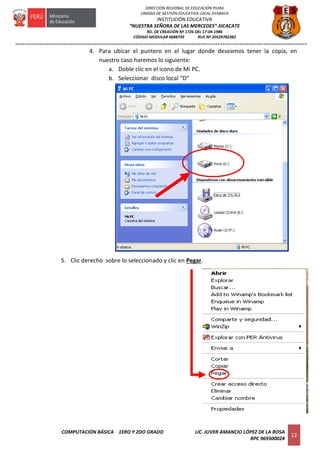 =========================================================================================================================
COMPUTACIÓN BÁSICA 1ERO Y 2DO GRADO LIC. JUVER AMANCIO LÓPEZ DE LA ROSA
RPC 969300024
12
DIRECCIÓN REGIONAL DE EDUCACIÓN PIURA
UNIDAD DE GESTIÓN EDUCATIVA LOCAL AYABACA
INSTITUCIÓN EDUCATIVA
“NUESTRA SEÑORA DE LAS MERCEDES”-SICACATE
RD. DE CREACIÓN Nº 1726 DEL 17-04-1986
CÓDIGO MODULAR 0688739 RUC Nº 20529782382
4. Para ubicar el puntero en el lugar donde deseamos tener la copia, en
nuestro caso haremos lo siguiente:
a. Doble clic en el icono de Mi PC.
b. Seleccionar disco local “D”
5. Clic derecho sobre lo seleccionado y clic en Pegar.
 