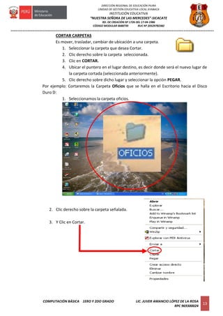 =========================================================================================================================
COMPUTACIÓN BÁSICA 1ERO Y 2DO GRADO LIC. JUVER AMANCIO LÓPEZ DE LA ROSA
RPC 969300024
13
DIRECCIÓN REGIONAL DE EDUCACIÓN PIURA
UNIDAD DE GESTIÓN EDUCATIVA LOCAL AYABACA
INSTITUCIÓN EDUCATIVA
“NUESTRA SEÑORA DE LAS MERCEDES”-SICACATE
RD. DE CREACIÓN Nº 1726 DEL 17-04-1986
CÓDIGO MODULAR 0688739 RUC Nº 20529782382
CORTAR CARPETAS
Es mover, trasladar, cambiar de ubicación a una carpeta.
1. Seleccionar la carpeta que desea Cortar.
2. Clic derecho sobre la carpeta seleccionada.
3. Clic en CORTAR.
4. Ubicar el puntero en el lugar destino, es decir donde será el nuevo lugar de
la carpeta cortada (seleccionada anteriormente).
5. Clic derecho sobre dicho lugar y seleccionar la opción PEGAR.
Por ejemplo: Cortaremos la Carpeta Oficios que se halla en el Escritorio hacia el Disco
Duro D:
1. Seleccionamos la carpeta oficios.
2. Clic derecho sobre la carpeta señalada.
3. Y Clic en Cortar.
 