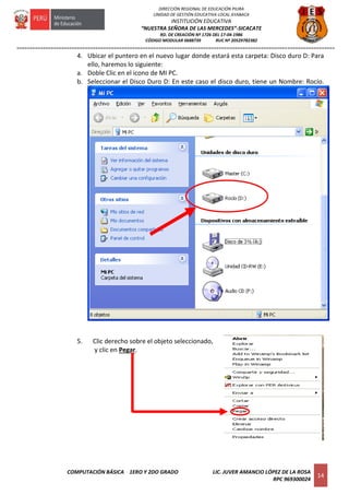=========================================================================================================================
COMPUTACIÓN BÁSICA 1ERO Y 2DO GRADO LIC. JUVER AMANCIO LÓPEZ DE LA ROSA
RPC 969300024
14
DIRECCIÓN REGIONAL DE EDUCACIÓN PIURA
UNIDAD DE GESTIÓN EDUCATIVA LOCAL AYABACA
INSTITUCIÓN EDUCATIVA
“NUESTRA SEÑORA DE LAS MERCEDES”-SICACATE
RD. DE CREACIÓN Nº 1726 DEL 17-04-1986
CÓDIGO MODULAR 0688739 RUC Nº 20529782382
4. Ubicar el puntero en el nuevo lugar donde estará esta carpeta: Disco duro D: Para
ello, haremos lo siguiente:
a. Doble Clic en el icono de MI PC.
b. Seleccionar el Disco Duro D: En este caso el disco duro, tiene un Nombre: Rocío.
5. Clic derecho sobre el objeto seleccionado,
y clic en Pegar.
 
