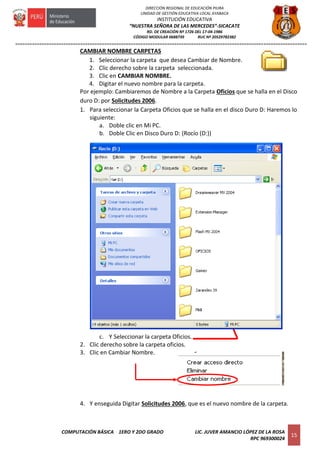 =========================================================================================================================
COMPUTACIÓN BÁSICA 1ERO Y 2DO GRADO LIC. JUVER AMANCIO LÓPEZ DE LA ROSA
RPC 969300024
15
DIRECCIÓN REGIONAL DE EDUCACIÓN PIURA
UNIDAD DE GESTIÓN EDUCATIVA LOCAL AYABACA
INSTITUCIÓN EDUCATIVA
“NUESTRA SEÑORA DE LAS MERCEDES”-SICACATE
RD. DE CREACIÓN Nº 1726 DEL 17-04-1986
CÓDIGO MODULAR 0688739 RUC Nº 20529782382
CAMBIAR NOMBRE CARPETAS
1. Seleccionar la carpeta que desea Cambiar de Nombre.
2. Clic derecho sobre la carpeta seleccionada.
3. Clic en CAMBIAR NOMBRE.
4. Digitar el nuevo nombre para la carpeta.
Por ejemplo: Cambiaremos de Nombre a la Carpeta Oficios que se halla en el Disco
duro D: por Solicitudes 2006.
1. Para seleccionar la Carpeta Oficios que se halla en el disco Duro D: Haremos lo
siguiente:
a. Doble clic en Mi PC.
b. Doble Clic en Disco Duro D: (Rocío (D:))
c. Y Seleccionar la carpeta Oficios.
2. Clic derecho sobre la carpeta oficios.
3. Clic en Cambiar Nombre.
4. Y enseguida Digitar Solicitudes 2006, que es el nuevo nombre de la carpeta.
 
