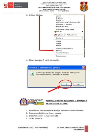 =========================================================================================================================
COMPUTACIÓN BÁSICA 1ERO Y 2DO GRADO LIC. JUVER AMANCIO LÓPEZ DE LA ROSA
RPC 969300024
17
DIRECCIÓN REGIONAL DE EDUCACIÓN PIURA
UNIDAD DE GESTIÓN EDUCATIVA LOCAL AYABACA
INSTITUCIÓN EDUCATIVA
“NUESTRA SEÑORA DE LAS MERCEDES”-SICACATE
RD. DE CREACIÓN Nº 1726 DEL 17-04-1986
CÓDIGO MODULAR 0688739 RUC Nº 20529782382
3. Y clic en Eliminar.
4. Clic en Si para confirmar la eliminación.
RECUPERAR OBJETOS ELIMINADOS o ENVIADOS A
LA PAPELERA DE RECICLAJE.
1. Abrir el icono de la Papelera de reciclaje. (Doble Clic sobre la Papelera).
2. Seleccionar el objeto que desea recuperar.
3. Clic derecho sobre el objeto señalado.
4. Clic en Restaurar.
 