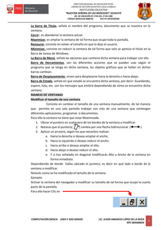 =========================================================================================================================
COMPUTACIÓN BÁSICA 1ERO Y 2DO GRADO LIC. JUVER AMANCIO LÓPEZ DE LA ROSA
RPC 969300024
5
DIRECCIÓN REGIONAL DE EDUCACIÓN PIURA
UNIDAD DE GESTIÓN EDUCATIVA LOCAL AYABACA
INSTITUCIÓN EDUCATIVA
“NUESTRA SEÑORA DE LAS MERCEDES”-SICACATE
RD. DE CREACIÓN Nº 1726 DEL 17-04-1986
CÓDIGO MODULAR 0688739 RUC Nº 20529782382
La barra de Titulo, señala el nombre del programa, documento que se muestra en la
ventana.
Cerrar, es abandonar la ventana actual.
Maximizar, es ampliar la ventana de tal forma que ocupe toda la pantalla.
Restaurar, consiste en volver al tamaño en que lo dejo el usuario.
Minimizar, consiste en reducir la ventana de tal forma que solo se aprecia el título en la
Barra de tareas de Windows.
La Barra de Menú, señala las opciones que contiene dicha ventana para trabajar con ella.
Barra de Herramientas, son las diferentes acciones que se pueden usar según el
programa que se tenga en dicha ventana, los objetos gráficos que se hallan en dichas
barras cambian.
Barra de Desplazamiento, sirven para desplazarse hacia la derecha o hacia abajo.
Barra de Estado, señala en que estado se encuentra dicha ventana, por decir: Guardando,
espere, listo, etc. son los mensajes que emitirá dependiendo de cómo se encuentre dicha
ventana.
MANEJO DE VENTANAS
Modificar el tamaño de una ventana
Consiste en cambiar el tamaño de una ventana manualmente, de tal manera
que permita en una sola pantalla trabajar con más de una ventana que contengan
diferentes aplicaciones, programas o documentos.
Para ello la ventana no tiene que estar Maximizada.
1. Ubicar el puntero en cualquiera de los bordes de la ventana a modificar.
2. Notaras que el puntero( ) cambia por una flecha bidireccional ( )
3. Aplicar un arrastre, según los que necesites realizar:
a. Hacia la derecha si deseas ampliar el ancho.
b. Hacia la izquierda si deseas reducir el ancho.
c. Hacia arriba si deseas ampliar el alto.
d. Hacia abajo si deseas reducir el alto.
e. Y si has señalado en diagonal modificarás Alto y Ancho de la ventana en
forma inmediata.
Dependiendo de donde hallas ubicado el puntero, es decir en qué lado o borde de la
ventana a modificar.
Notarás como se ha modificado el tamaño de la ventana.
Ejemplo:
Activar la ventana del navegador y modificar su tamaño de tal forma que ocupe la cuarta
parte de la pantalla.
Para ello hacer Clic en
 