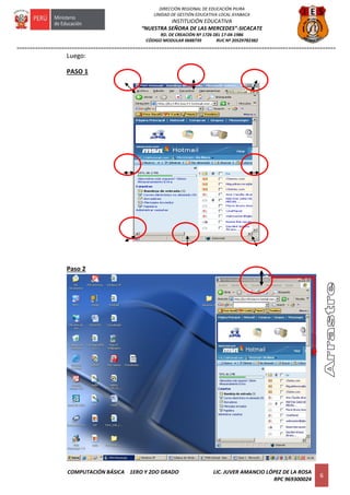 =========================================================================================================================
COMPUTACIÓN BÁSICA 1ERO Y 2DO GRADO LIC. JUVER AMANCIO LÓPEZ DE LA ROSA
RPC 969300024
6
DIRECCIÓN REGIONAL DE EDUCACIÓN PIURA
UNIDAD DE GESTIÓN EDUCATIVA LOCAL AYABACA
INSTITUCIÓN EDUCATIVA
“NUESTRA SEÑORA DE LAS MERCEDES”-SICACATE
RD. DE CREACIÓN Nº 1726 DEL 17-04-1986
CÓDIGO MODULAR 0688739 RUC Nº 20529782382
Luego:
PASO 1
Paso 2
 