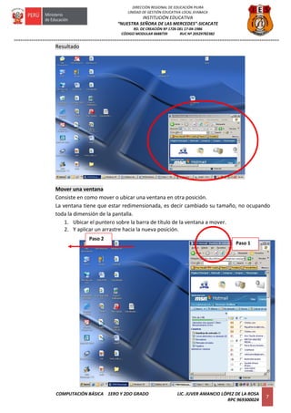 =========================================================================================================================
COMPUTACIÓN BÁSICA 1ERO Y 2DO GRADO LIC. JUVER AMANCIO LÓPEZ DE LA ROSA
RPC 969300024
7
DIRECCIÓN REGIONAL DE EDUCACIÓN PIURA
UNIDAD DE GESTIÓN EDUCATIVA LOCAL AYABACA
INSTITUCIÓN EDUCATIVA
“NUESTRA SEÑORA DE LAS MERCEDES”-SICACATE
RD. DE CREACIÓN Nº 1726 DEL 17-04-1986
CÓDIGO MODULAR 0688739 RUC Nº 20529782382
Resultado
Mover una ventana
Consiste en como mover o ubicar una ventana en otra posición.
La ventana tiene que estar redimensionada, es decir cambiado su tamaño, no ocupando
toda la dimensión de la pantalla.
1. Ubicar el puntero sobre la barra de título de la ventana a mover.
2. Y aplicar un arrastre hacia la nueva posición.
Paso 1
Paso 2
 