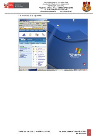 =========================================================================================================================
COMPUTACIÓN BÁSICA 1ERO Y 2DO GRADO LIC. JUVER AMANCIO LÓPEZ DE LA ROSA
RPC 969300024
8
DIRECCIÓN REGIONAL DE EDUCACIÓN PIURA
UNIDAD DE GESTIÓN EDUCATIVA LOCAL AYABACA
INSTITUCIÓN EDUCATIVA
“NUESTRA SEÑORA DE LAS MERCEDES”-SICACATE
RD. DE CREACIÓN Nº 1726 DEL 17-04-1986
CÓDIGO MODULAR 0688739 RUC Nº 20529782382
Y el resultado es el siguiente:
 