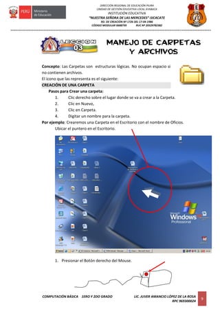 =========================================================================================================================
COMPUTACIÓN BÁSICA 1ERO Y 2DO GRADO LIC. JUVER AMANCIO LÓPEZ DE LA ROSA
RPC 969300024
9
DIRECCIÓN REGIONAL DE EDUCACIÓN PIURA
UNIDAD DE GESTIÓN EDUCATIVA LOCAL AYABACA
INSTITUCIÓN EDUCATIVA
“NUESTRA SEÑORA DE LAS MERCEDES”-SICACATE
RD. DE CREACIÓN Nº 1726 DEL 17-04-1986
CÓDIGO MODULAR 0688739 RUC Nº 20529782382
MANEJO DE CARPETAS
Y ARCHIVOS
Concepto: Las Carpetas son estructuras lógicas. No ocupan espacio si
no contienen archivos.
El icono que las representa es el siguiente:
CREACIÓN DE UNA CARPETA
Pasos para Crear una carpeta:
1. Clic derecho sobre el lugar donde se va a crear a la Carpeta.
2. Clic en Nuevo,
3. Clic en Carpeta.
4. Digitar un nombre para la carpeta.
Por ejemplo: Crearemos una Carpeta en el Escritorio con el nombre de Oficios.
Ubicar el puntero en el Escritorio.
1. Presionar el Botón derecho del Mouse.
 
