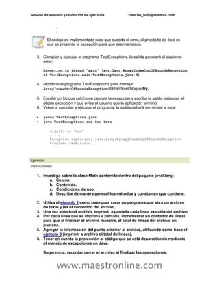 Servicio de asesoría y resolución de ejercicios ciencias_help@hotmail.com 
www.maestronline.com 
} } El código es implementado para que suceda el error, el propósito de éste es que se presente la excepción para que sea manejada. 3. Compilar y ejecutar el programa TestExceptions, la salida generará el siguiente error: Exception in thread “main” java.lang.ArrayIndexOutOfBoundsException at TestExceptions.main(TestExceptions.java:4) 4. Modificar el programa TestExceptions para manejar ArrayIndexOutOfBoundsExceptionutilizando el bloque try. 5. Escribir un bloque catch que capture la excepción y escriba la salida estándar, el objeto excepción y que avise al usuario que la aplicación terminó. 6. Volver a compilar y ejecutar el programa, la salida deberá ser similar a esta:  javac TestExceptions.java  java TestExceptions one two tree args[0] is ‘one’ . . . Exception capturada: java.lang.ArrayIndexOutOfBoundsException Programa terminando .. 
Ejercicio Instrucciones: 1. Investiga sobre la clase Math contenida dentro del paquete javal.lang: a. Su uso. b. Contenido. c. Condiciones de uso. d. Describe de manera general los métodos y constantes que contiene. 2. Utiliza el ejemplo 2 como base para crear un programa que abra un archivo de texto y lea el contenido del archivo. 3. Una vez abierto el archivo, imprimir a pantalla cada línea extraída del archivo. 4. Por cada línea que se imprima a pantalla, incrementar un contador de líneas para que al finalizar el archivo muestre, el total de líneas del archivo en pantalla. 5. Agregar la información del punto anterior al archivo, utilizando como base el ejemplo 3 (imprimir a archivo el total de líneas). 6. Tener en cuenta la protección al código que se está desarrollando mediante el manejo de excepciones en Java. Sugerencia: recordar cerrar el archivo al finalizar las operaciones.  